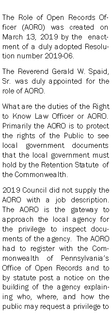 Text Box: The Role of Open Records Officer (A0R0) was created on March 13, 2019 by the  enactment of a duly adopted Resolution number 2019-06.The Reverend Gerald W. Spaid, Sr. was duly appointed for the role of AORO.  What are the duties of the Right to Know Law Officer or AORO.   Primarily the AORO is to protect the rights of the Public to see local government documents that the local government must hold by the Retention Statute  of the Commonwealth.2019 Council did not supply the AORO with a job description.  The AORO is the gateway to approach the local agency for the privilege to inspect documents of the agency.  The AORO had to register with the Commonwealth of Pennsylvanias Office of Open Records and to by statute post a notice on the building of the agency explaining who, where, and how the public may request a privilege to 