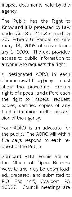 Text Box: inspect documents held by the agency.  The Public has the Right to Know and it is protected by Law under Act 3 of 2008 signed by Gov. Edward G. Rendell on February 14, 2008 effective January 1, 2009.  The act provides access to public information to anyone who requests the right.A designated AORO in each Commonwealth agency  must show the procedure, explain rights of appeal, and afford each the right to inspect, request copies, certified copies of any Public Document in the possession of the agency.Your AORO is an advocate for the public.  The AORO will within five days respond to each request of the Public.Standard RTKL Forms are on the Office of Open Records website and may be down loaded, prepared, and submitted to P.O. Box 145, Coalport, PA  16627.  Council meetings are 