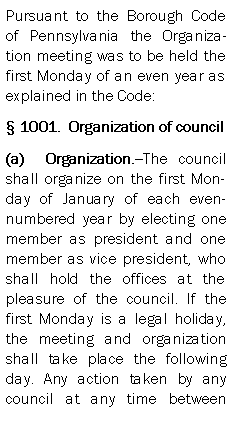 Text Box: Pursuant to the Borough Code of Pennsylvania the Organization meeting was to be held the first Monday of an even year as explained in the Code: 1001.  Organization of council (a)  Organization.--The council shall organize on the first Monday of January of each even-numbered year by electing one member as president and one member as vice president, who shall hold the offices at the pleasure of the council. If the first Monday is a legal holiday, the meeting and organization shall take place the following day. Any action taken by any council at any time between 