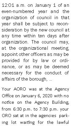 Text Box: 12:01 a.m. on January 1 of an even-numbered year and the organization of council in that year shall be subject to reconsideration by the new council at any time within ten days after organization. The council may, at the organizational meeting, appoint other officers as may be provided for by law or ordinance, or as may be deemed necessary for the conduct of affairs of the borough, Your AORO was at the Agency Office on January 6, 2020 with no notice on the Agency Building, from 6:30 p.m. to 7:30 p.m. your ORO sat at in the agencies  parking lot waiting for the lawful 