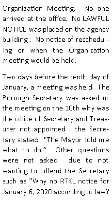 Text Box: Organization Meeting.  No one arrived at the office.  No LAWFUL NOTICE was placed on the agency  building .  No notice of rescheduling or when the Organization meeting would be held.Two days before the tenth day of January, a meeting was held.  The Borough Secretary was asked in the meeting on the 10th why was the office of Secretary and Treasurer not appointed : the Secretary stated:  The Mayor told me what to do.  Other questions were not asked  due to not wanting to offend the Secretary such as Why no RTKL notice for January 6, 2020 according to law?  