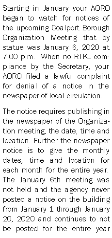 Text Box: Starting in January your AORO began to watch for notices of the upcoming Coalport Borough Organization Meeting that by statue was January 6, 2020 at 7:00 p.m.  When no RTKL compliance by the Secretary, your AORO filed a lawful complaint for denial of a notice in the newspaper of local circulation. The notice requires publishing in the newspaper of the Organization meeting, the date, time and location. Further the newspaper notice is to give the monthly dates, time and location for each month for the entire year.  The January 6th meeting was not held and the agency never posted a notice on the building from January 1 through January 20, 2020 and continues to not be posted for the entire year 