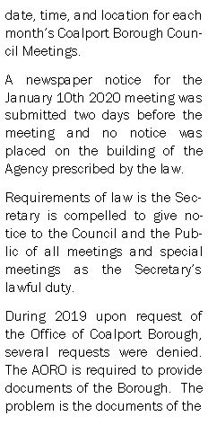 Text Box: date, time, and location for each months Coalport Borough Council Meetings.A newspaper notice for the January 10th 2020 meeting was  submitted two days before the meeting and no notice was placed on the building of the Agency prescribed by the law.Requirements of law is the Secretary is compelled to give notice to the Council and the Public of all meetings and special meetings as the Secretarys lawful duty.During 2019 upon request of the Office of Coalport Borough, several requests were denied.  The AORO is required to provide documents of the Borough.  The problem is the documents of the 