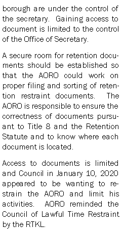 Text Box: borough are under the control of the secretary.  Gaining access to document is limited to the control of the Office of Secretary.  A secure room for retention documents should be established so that the AORO could work on proper filing and sorting of retention restraint documents.  The AORO is responsible to ensure the correctness of documents pursuant to Title 8 and the Retention Statute and to know where each document is located.Access to documents is limited and Council in January 10, 2020 appeared to be wanting to restrain the AORO and limit his activities.  AORO reminded the Council of Lawful Time Restraint by the RTKL.