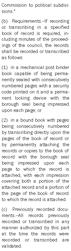 Text Box: Commission to political subdivisions."(b)  Requirements.--If recording or transcribing in a specified book of record is required, including minutes of the proceedings of the council, the records shall be recorded or transcribed as follows:(1)  in a mechanical post binder book capable of being permanently sealed with consecutively numbered pages with a security code printed on it and a permanent locking device with the borough seal being impressed upon each page; or(2)  in a bound book with pages being consecutively numbered by transcribing directly upon the pages of the book of record or by permanently attaching the records or copies to the book of record with the borough seal being impressed upon each page to which the record is attached, with each impression covering both a portion of the attached record and a portion of the page of the book of record to which the record is attached.(c)  Previously recorded documents.--All records previously recorded or transcribed in any manner authorized by this part at the time the records were recorded or transcribed are validated.