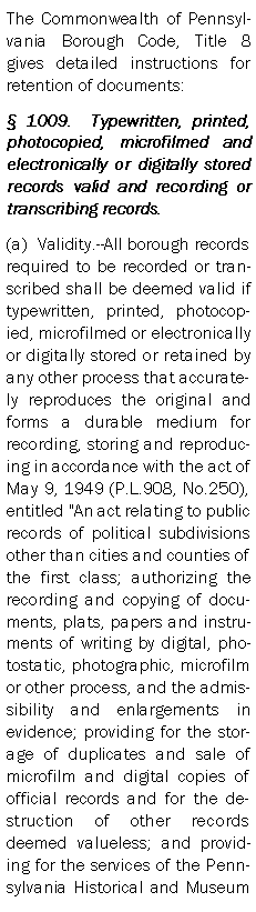 Text Box: The Commonwealth of Pennsylvania Borough Code, Title 8 gives detailed instructions for retention of documents: 1009.  Typewritten, printed, photocopied, microfilmed and electronically or digitally stored records valid and recording or transcribing records.(a)  Validity.--All borough records required to be recorded or transcribed shall be deemed valid if typewritten, printed, photocopied, microfilmed or electronically or digitally stored or retained by any other process that accurately reproduces the original and forms a durable medium for recording, storing and reproducing in accordance with the act of May 9, 1949 (P.L.908, No.250), entitled "An act relating to public records of political subdivisions other than cities and counties of the first class; authorizing the recording and copying of documents, plats, papers and instruments of writing by digital, photostatic, photographic, microfilm or other process, and the admissibility and enlargements in evidence; providing for the storage of duplicates and sale of microfilm and digital copies of official records and for the destruction of other records deemed valueless; and providing for the services of the Pennsylvania Historical and Museum 