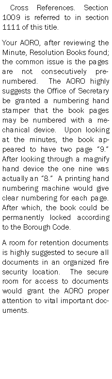 Text Box:  Cross References. Section 1009 is referred to in section 1111 of this title.Your AORO, after reviewing the Minute, Resolution Books found; the common issue is the pages are not consecutively pre-numbered.  The AORO highly suggests the Office of Secretary be granted a numbering hand stamper that the book pages may be numbered with a mechanical device.  Upon looking at the minutes, the book appeared to have two page 9.  After looking through a magnify hand device the one nine was actually an 8.  A printing hand numbering machine would give clear numbering for each page.  After which, the book could be permanently locked according to the Borough Code.A room for retention documents is highly suggested to secure all documents in an organized fire security location.  The secure room for access to documents would grant the AORO proper attention to vital important documents.