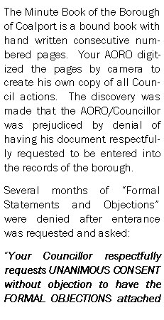 Text Box: The Minute Book of the Borough of Coalport is a bound book with hand written consecutive numbered pages.  Your AORO digitized the pages by camera to create his own copy of all Council actions.  The discovery was made that the AORO/Councillor was prejudiced by denial of having his document respectfully requested to be entered into the records of the borough.Several months of Formal Statements and Objections were denied after enterance was requested and asked:Your Councillor respectfully requests UNANIMOUS CONSENT without objection to have the FORMAL OBJECTIONS attached 