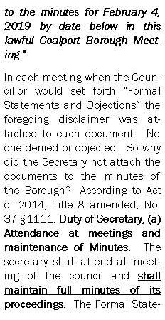 Text Box: to the minutes for February 4, 2019 by date below in this lawful Coalport Borough Meeting.In each meeting when the Councillor would set forth Formal Statements and Objections the foregoing disclaimer was attached to each document.  No one denied or objected.  So why did the Secretary not attach the documents to the minutes of the Borough?  According to Act of 2014, Title 8 amended, No. 37 1111. Duty of Secretary, (a)
Attendance at meetings and maintenance of Minutes.  The secretary shall attend all meeting of the council and shall maintain full minutes of its proceedings.  The Formal State