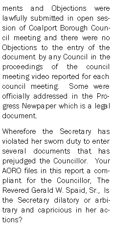 Text Box: ments and Objections were lawfully submitted in open session of Coalport Borough Council meeting and there were no Objections to the entry of the document by any Council in the proceedings of the council meeting video reported for each council meeting.  Some were officially addressed in the Progress Newpaper which is a legal document.  Wherefore the Secretary has violated her sworn duty to enter several documents that has prejudged the Councillor.  Your AORO files in this report a compliant for the Councillor, The Revered Gerald W. Spaid, Sr.,  Is the Secretary dilatory or arbitrary and capricious in her actions?