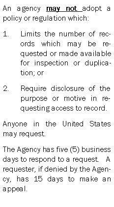 Text Box: An agency may not adopt a policy or regulation which:Limits the number of records which may be requested or made available for inspection or duplication; orRequire disclosure of the purpose or motive in requesting access to record.Anyone in the United States  may request.The Agency has five (5) business days to respond to a request.   A requester, if denied by the Agency, has 15 days to make an appeal.