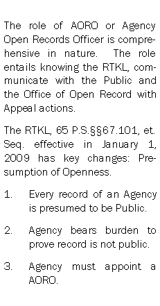 Text Box: The role of AORO or Agency Open Records Officer is comprehensive in nature.  The role entails knowing the RTKL, communicate with the Public and the Office of Open Record with Appeal actions.The RTKL, 65 P.S.67.101, et. Seq. effective in January 1, 2009 has key changes: Presumption of Openness.Every record of an Agency is presumed to be Public.Agency bears burden to prove record is not public.Agency must appoint a AORO.