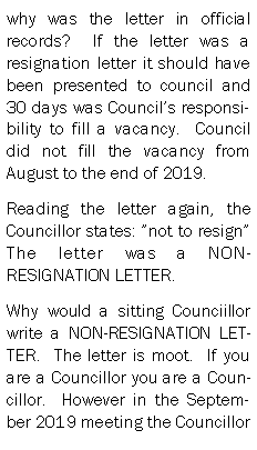 Text Box: why was the letter in official records?  If the letter was a resignation letter it should have been presented to council and 30 days was Councils responsibility to fill a vacancy.  Council did not fill the vacancy from August to the end of 2019.  Reading the letter again, the Councillor states: not to resign  The letter was a NON-RESIGNATION LETTER.  Why would a sitting Counciillor write a NON-RESIGNATION LETTER.  The letter is moot.  If you are a Councillor you are a Councillor.  However in the September 2019 meeting the Councillor 