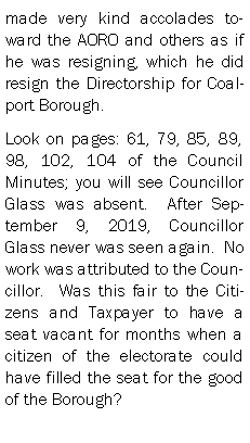 Text Box: made very kind accolades toward the AORO and others as if he was resigning, which he did resign the Directorship for Coalport Borough.Look on pages: 61, 79, 85, 89, 98, 102, 104 of the Council Minutes; you will see Councillor Glass was absent.  After September 9, 2019, Councillor Glass never was seen again.  No work was attributed to the Councillor.  Was this fair to the Citizens and Taxpayer to have a seat vacant for months when a citizen of the electorate could have filled the seat for the good of the Borough?