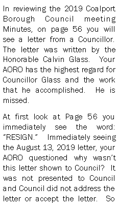 Text Box: In reviewing the 2019 Coalport Borough Council meeting Minutes, on page 56 you will see a letter from a Councillor.  The letter was written by the Honorable Calvin Glass.  Your AORO has the highest regard for Councillor Glass and the work that he accomplished.  He is missed.  At first look at Page 56 you immediately see the word: RESIGN.   Immediately seeing the August 13, 2019 letter, your AORO questioned why wasnt this letter shown to Council?  It was not presented to Council and Council did not address the letter or accept the letter.  So 