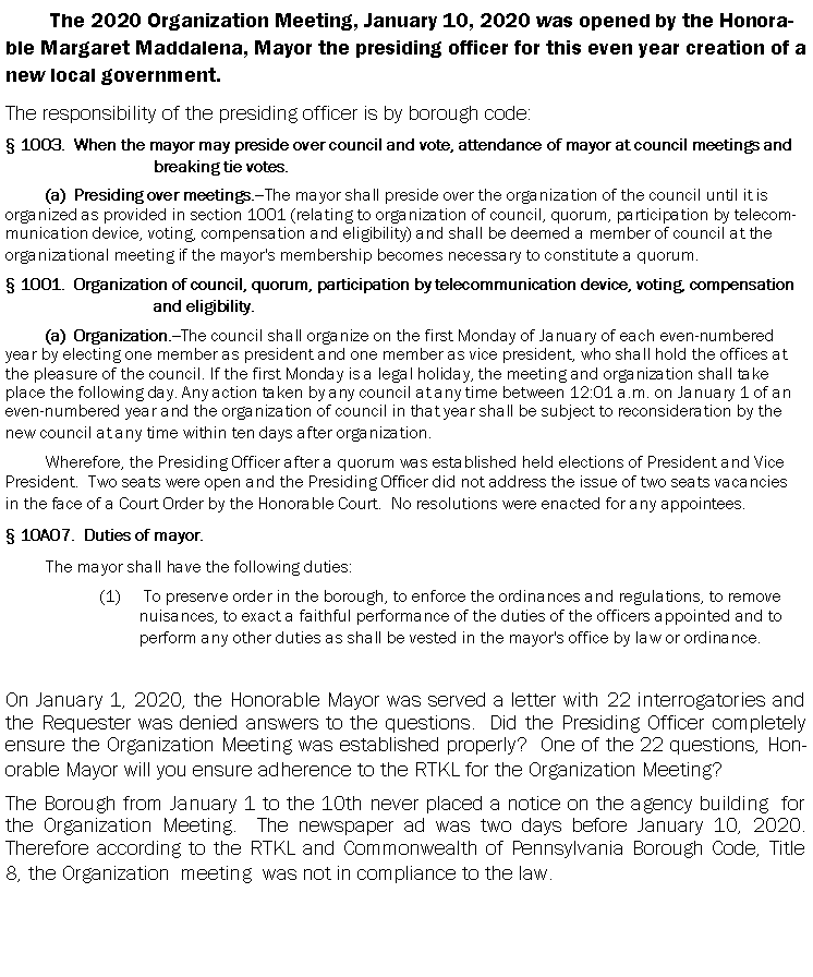 Text Box: The 2020 Organization Meeting, January 10, 2020 was opened by the Honorable Margaret Maddalena, Mayor the presiding officer for this even year creation of a new local government.  The responsibility of the presiding officer is by borough code:   1003.  When the mayor may preside over council and vote, attendance of mayor at council meetings and breaking tie votes.(a)  Presiding over meetings.--The mayor shall preside over the organization of the council until it is organized as provided in section 1001 (relating to organization of council, quorum, participation by telecommunication device, voting, compensation and eligibility) and shall be deemed a member of council at the organizational meeting if the mayor's membership becomes necessary to constitute a quorum. 1001.  Organization of council, quorum, participation by telecommunication device, voting, compensation and eligibility.(a)  Organization.--The council shall organize on the first Monday of January of each even-numbered year by electing one member as president and one member as vice president, who shall hold the offices at the pleasure of the council. If the first Monday is a legal holiday, the meeting and organization shall take place the following day. Any action taken by any council at any time between 12:01 a.m. on January 1 of an even-numbered year and the organization of council in that year shall be subject to reconsideration by the new council at any time within ten days after organization. Wherefore, the Presiding Officer after a quorum was established held elections of President and Vice President.  Two seats were open and the Presiding Officer did not address the issue of two seats vacancies in the face of a Court Order by the Honorable Court.  No resolutions were enacted for any appointees. 10A07.  Duties of mayor.The mayor shall have the following duties: To preserve order in the borough, to enforce the ordinances and regulations, to remove nuisances, to exact a faithful performance of the duties of the officers appointed and to perform any other duties as shall be vested in the mayor's office by law or ordinance.On January 1, 2020, the Honorable Mayor was served a letter with 22 interrogatories and the Requester was denied answers to the questions.  Did the Presiding Officer completely ensure the Organization Meeting was established properly?  One of the 22 questions, Honorable Mayor will you ensure adherence to the RTKL for the Organization Meeting?  The Borough from January 1 to the 10th never placed a notice on the agency building  for the Organization Meeting.  The newspaper ad was two days before January 10, 2020.  Therefore according to the RTKL and Commonwealth of Pennsylvania Borough Code, Title 8, the Organization  meeting  was not in compliance to the law.   