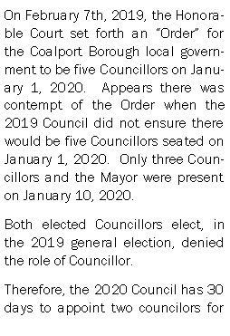 Text Box: On February 7th, 2019, the Honorable Court set forth an Order for the Coalport Borough local government to be five Councillors on January 1, 2020.  Appears there was contempt of the Order when the 2019 Council did not ensure there would be five Councillors seated on January 1, 2020.  Only three Councillors and the Mayor were present on January 10, 2020.Both elected Councillors elect, in the 2019 general election, denied the role of Councillor.Therefore, the 2020 Council has 30 days to appoint two councilors for 