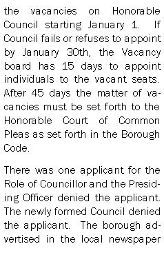 Text Box: the vacancies on Honorable Council starting January 1.  If Council fails or refuses to appoint by January 30th, the Vacancy board has 15 days to appoint individuals to the vacant seats.  After 45 days the matter of vacancies must be set forth to the Honorable Court of Common Pleas as set forth in the Borough Code.There was one applicant for the Role of Councillor and the Presiding Officer denied the applicant.  The newly formed Council denied the applicant.  The borough advertised in the local newspaper 